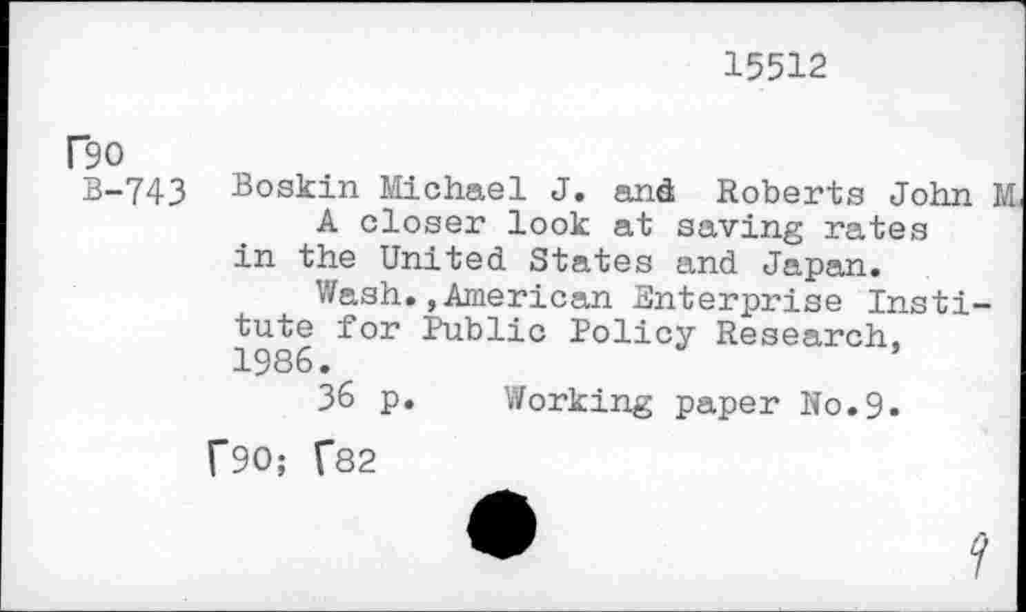 ﻿15512
rso
B-743 Boskin Michael J. and Roberts John M A closer look at saving rates in the United. States and Japan.
Wash., American Enterprise Institute for Public Policy Research, 1986.
36 p. Working paper N0.9.
f90; f82